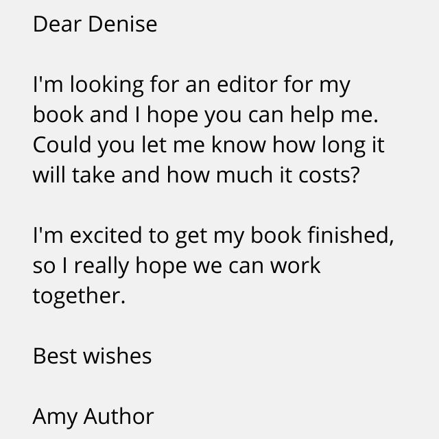Dear Denise  I'm looking for an editor for my book and I hope you can help me. Could you let me know how long it will take and how much it costs?  I'm excited to get my book finished, so I really hope we can work together.  Best wishes,  Amy Author